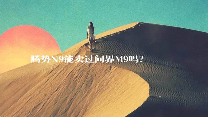 腾势N9能卖过问界M9吗？
